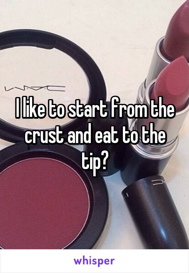 I like to start from the crust and eat to the tip?