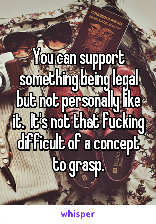 You can support something being legal but not personally like it.  It's not that fucking difficult of a concept to grasp.