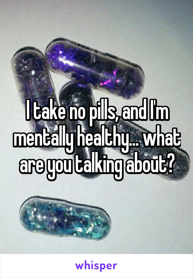 I take no pills, and I'm mentally healthy... what are you talking about?