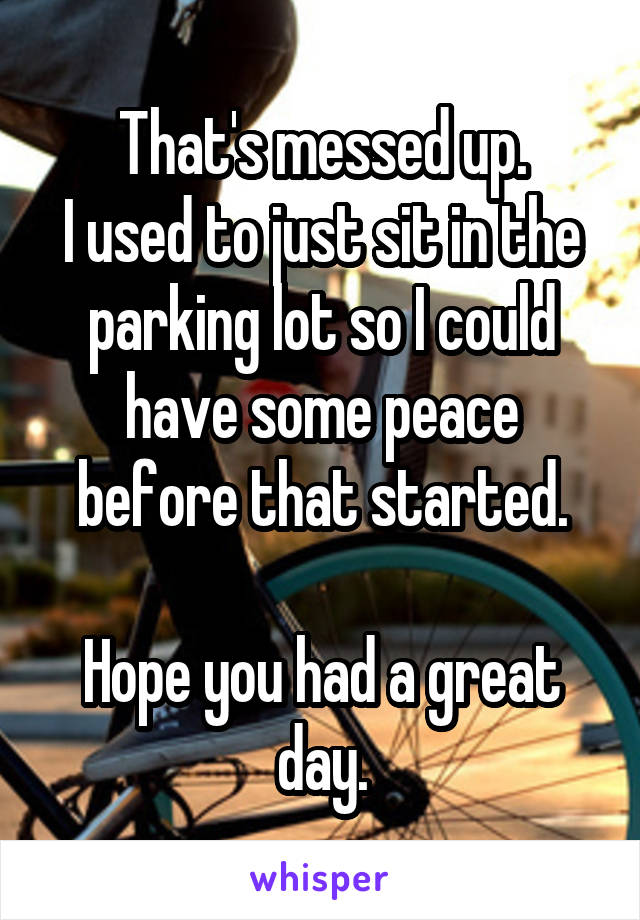 That's messed up.
I used to just sit in the parking lot so I could have some peace before that started.

Hope you had a great day.