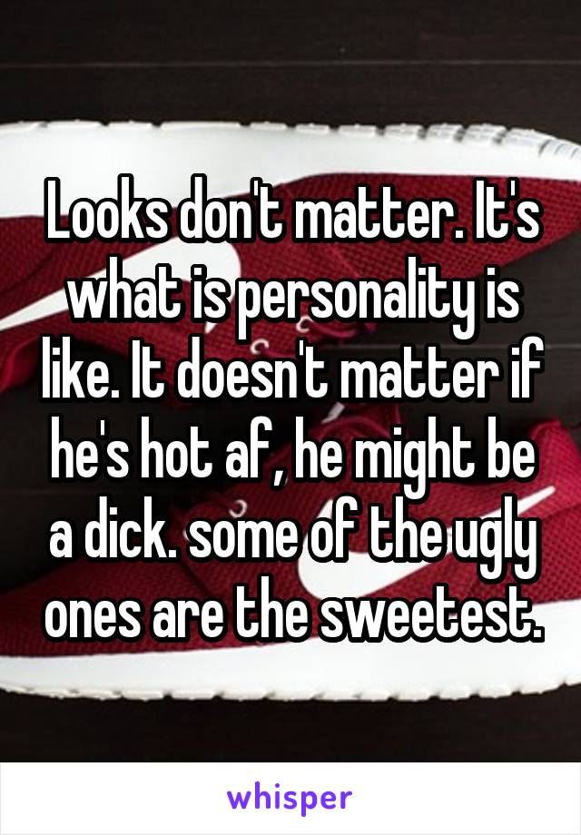 Looks don't matter. It's what is personality is like. It doesn't matter if he's hot af, he might be a dick. some of the ugly ones are the sweetest.
