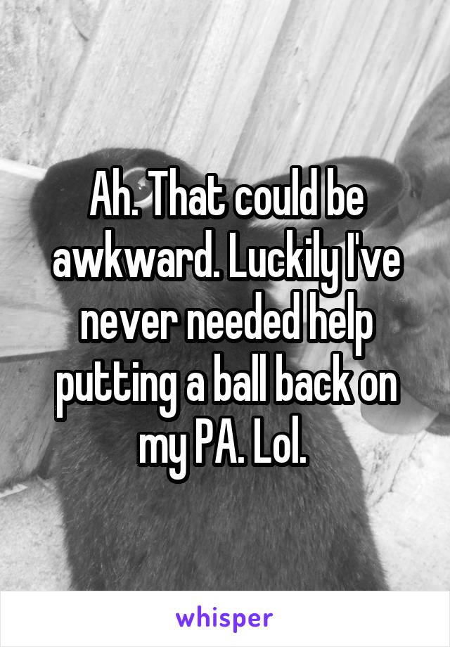 Ah. That could be awkward. Luckily I've never needed help putting a ball back on my PA. Lol. 