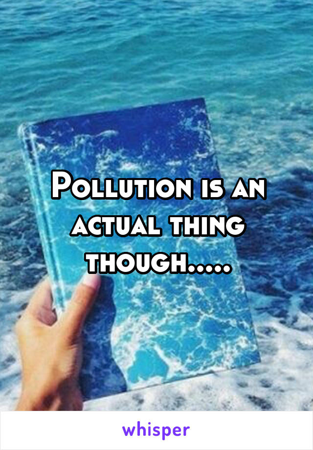 Pollution is an actual thing though.....