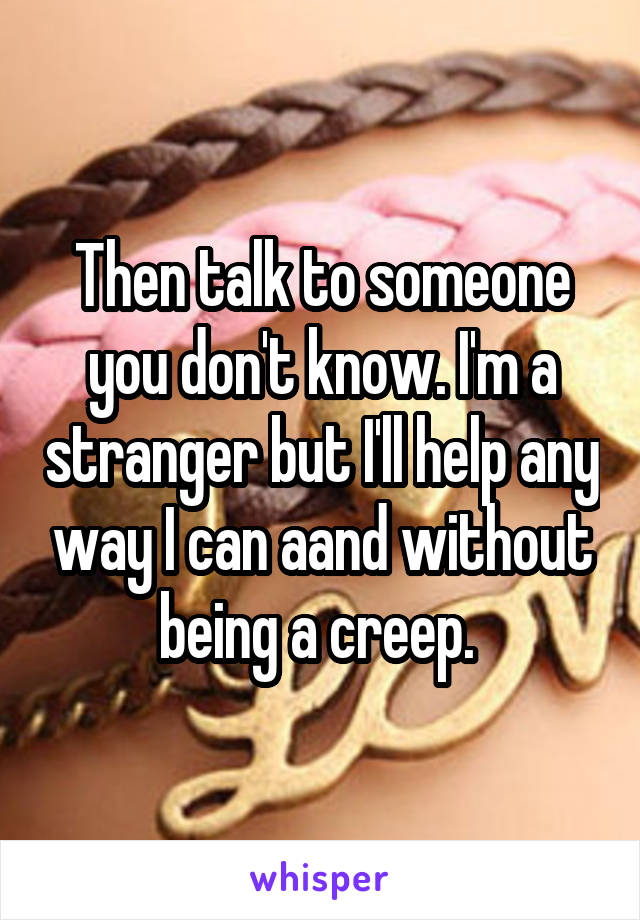 Then talk to someone you don't know. I'm a stranger but I'll help any way I can aand without being a creep. 