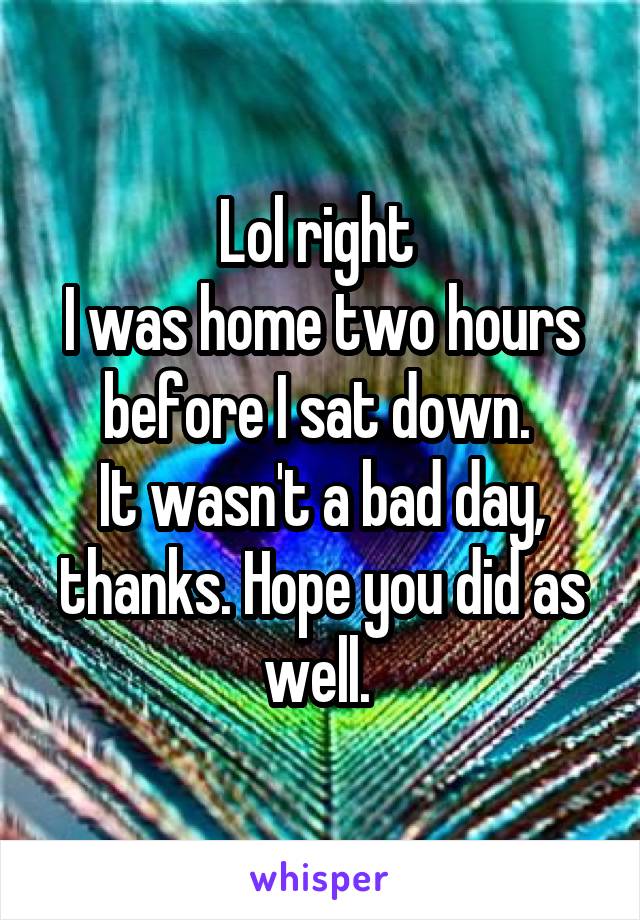 Lol right 
I was home two hours before I sat down. 
It wasn't a bad day, thanks. Hope you did as well. 
