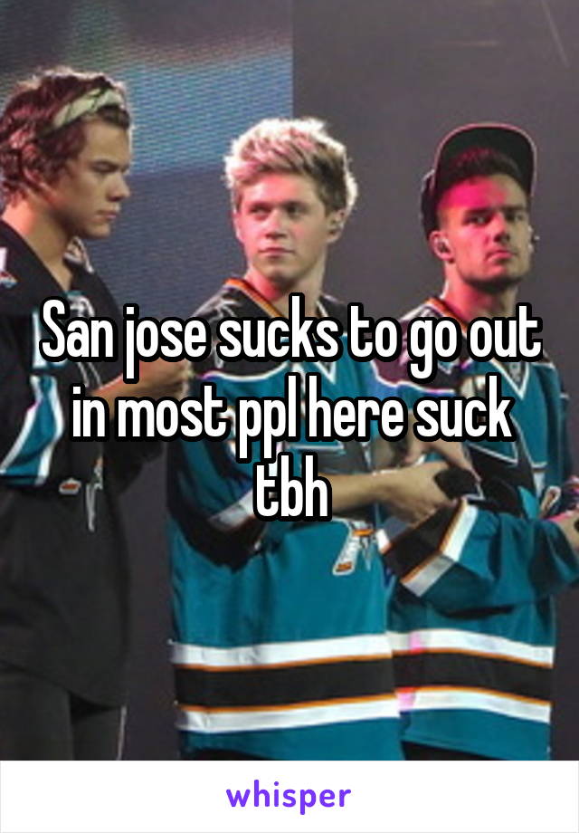 San jose sucks to go out in most ppl here suck tbh