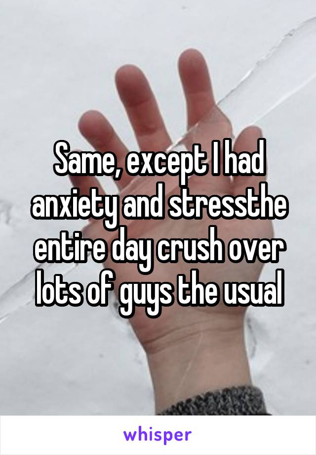 Same, except I had anxiety and stressthe entire day crush over lots of guys the usual