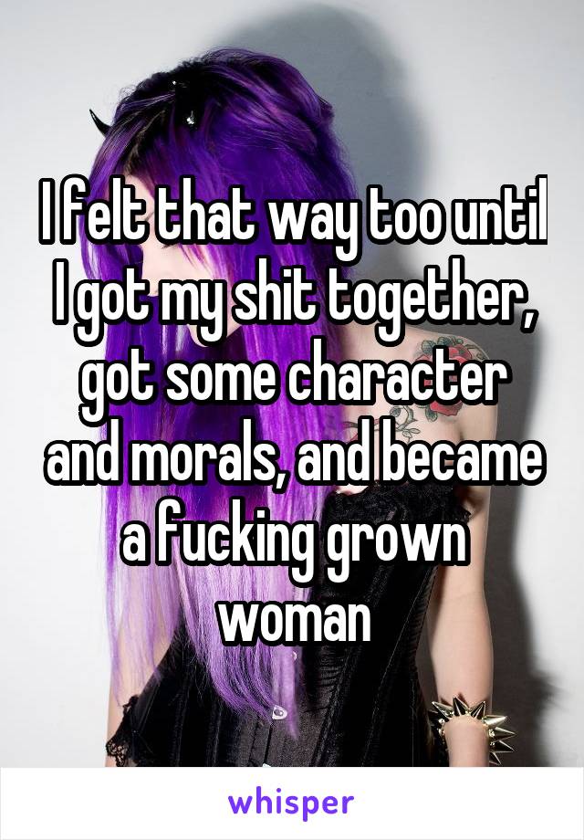 I felt that way too until I got my shit together, got some character and morals, and became a fucking grown woman