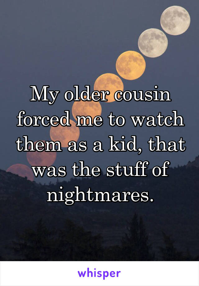 My older cousin forced me to watch them as a kid, that was the stuff of nightmares.