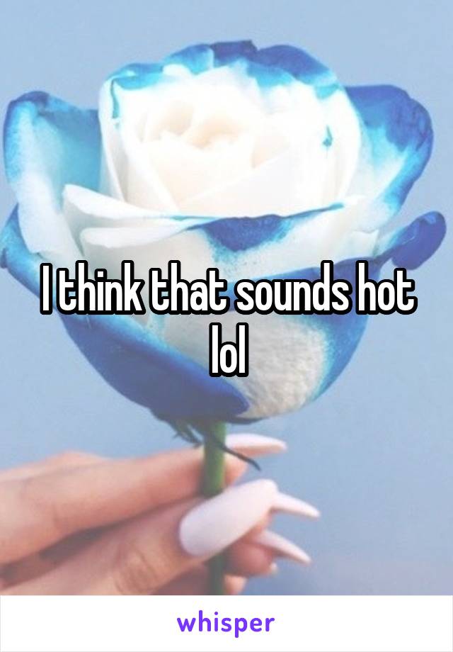 I think that sounds hot lol