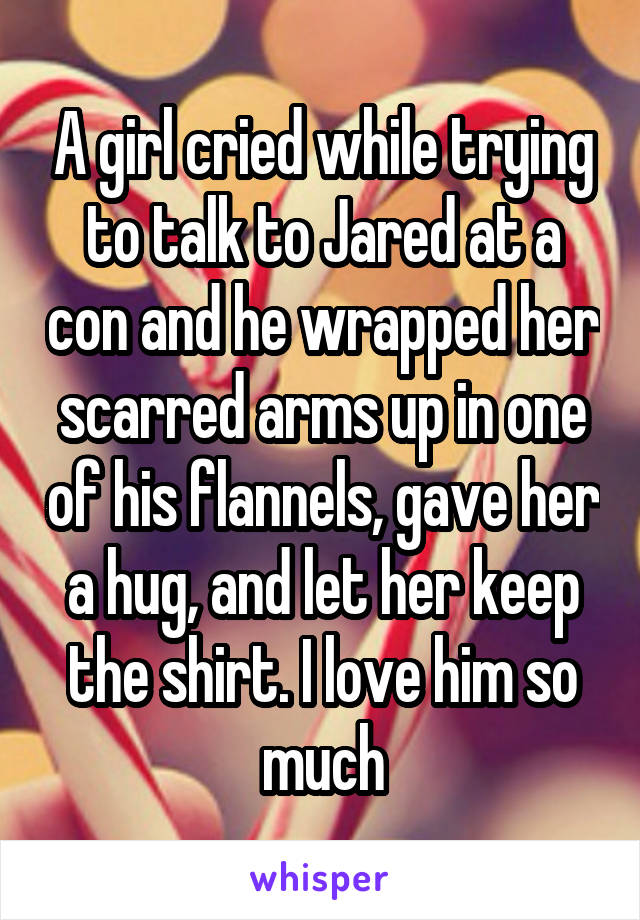 A girl cried while trying to talk to Jared at a con and he wrapped her scarred arms up in one of his flannels, gave her a hug, and let her keep the shirt. I love him so much