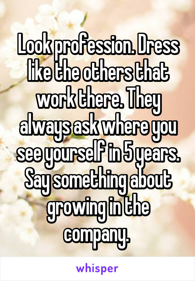 Look profession. Dress like the others that work there. They always ask where you see yourself in 5 years. Say something about growing in the company. 