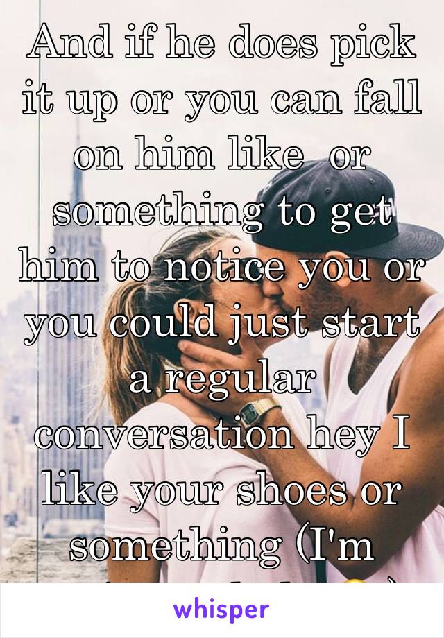 And if he does pick it up or you can fall on him like  or something to get him to notice you or you could just start a regular conversation hey I like your shoes or something (I'm trying to help 😂 )