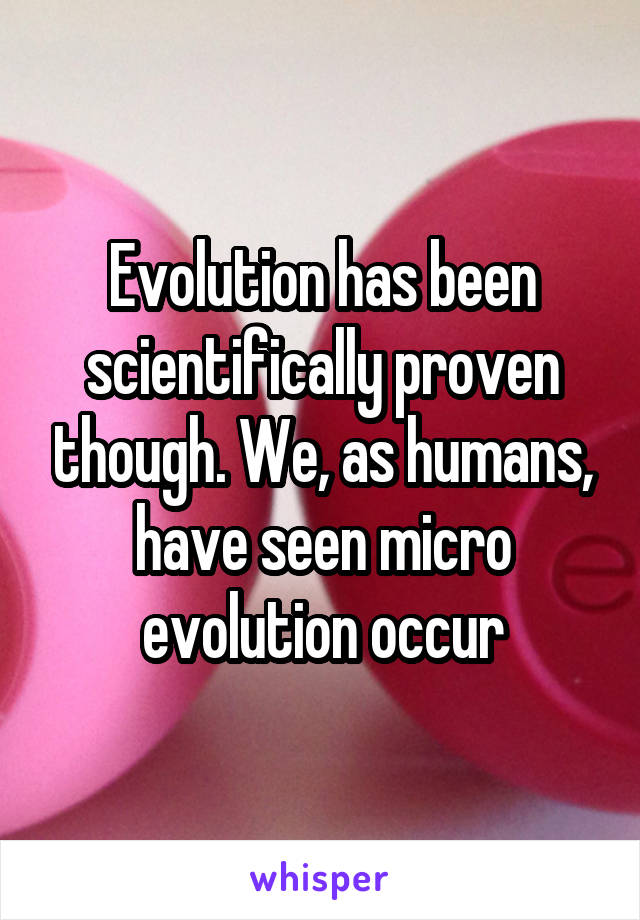 Evolution has been scientifically proven though. We, as humans, have seen micro evolution occur