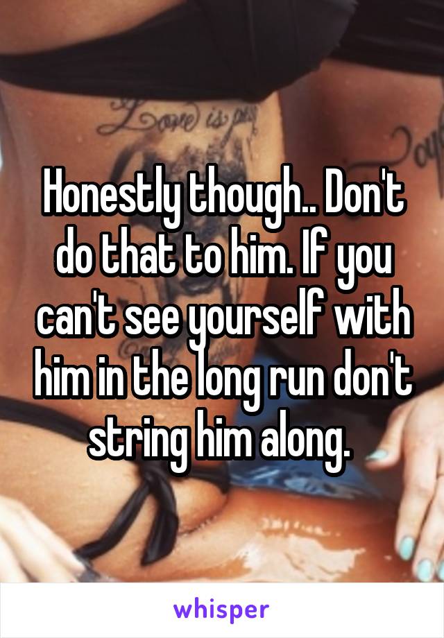 Honestly though.. Don't do that to him. If you can't see yourself with him in the long run don't string him along. 