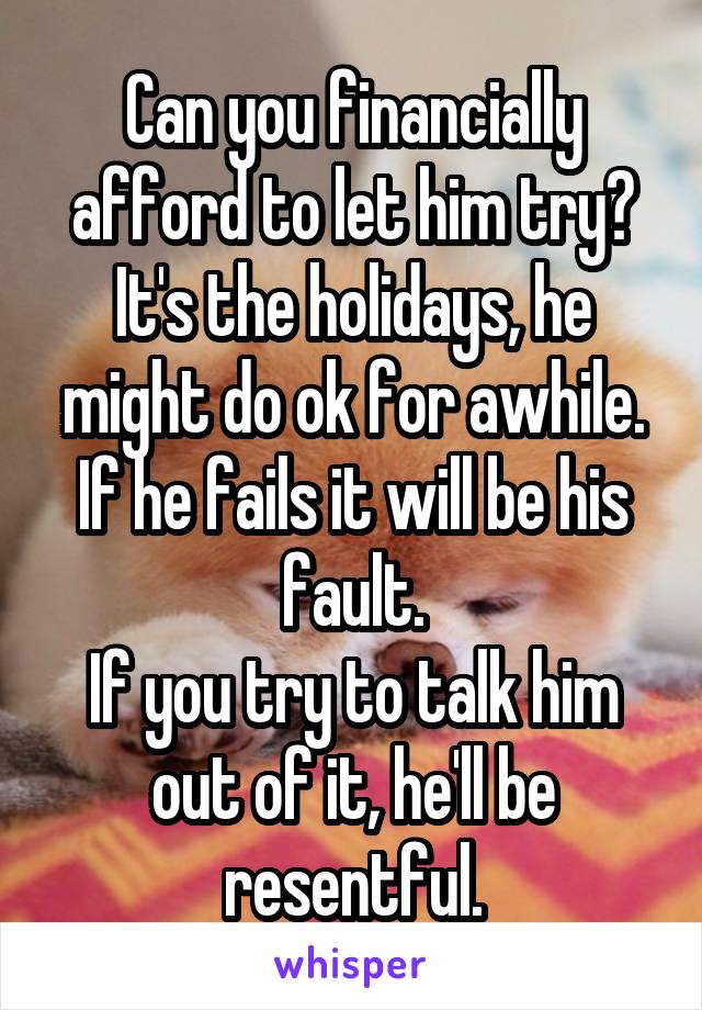 Can you financially afford to let him try?
It's the holidays, he might do ok for awhile.
If he fails it will be his fault.
If you try to talk him out of it, he'll be resentful.
