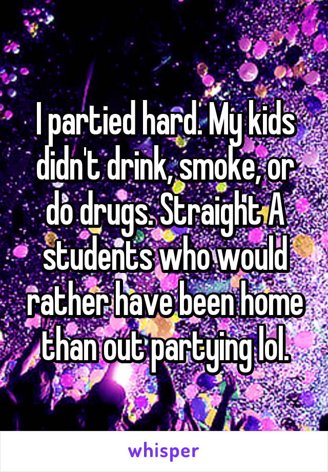 I partied hard. My kids didn't drink, smoke, or do drugs. Straight A students who would rather have been home than out partying lol.