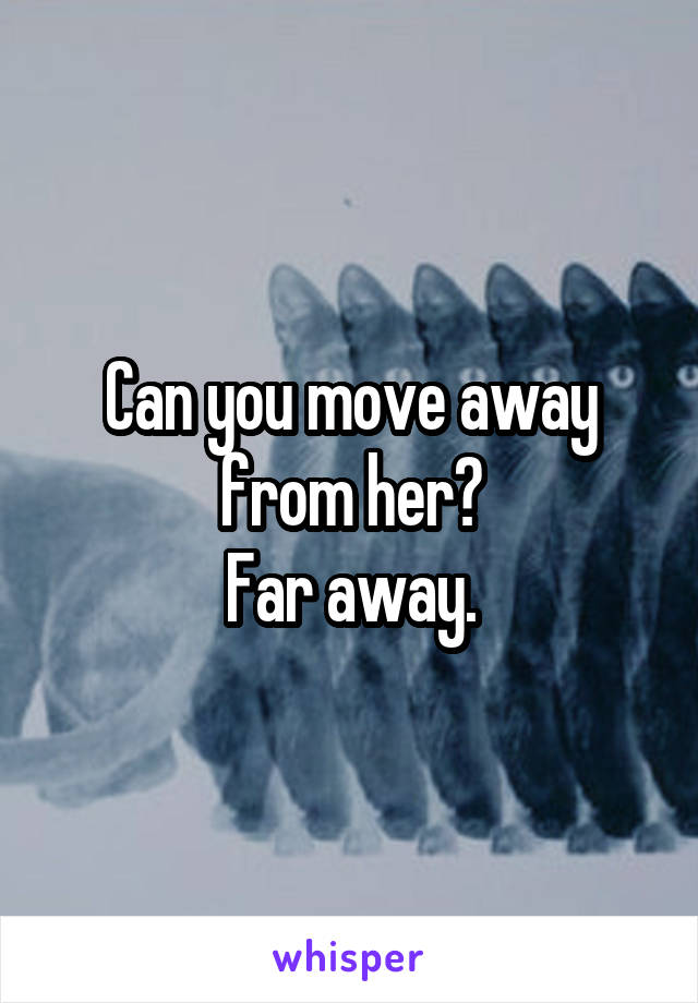 Can you move away from her?
Far away.