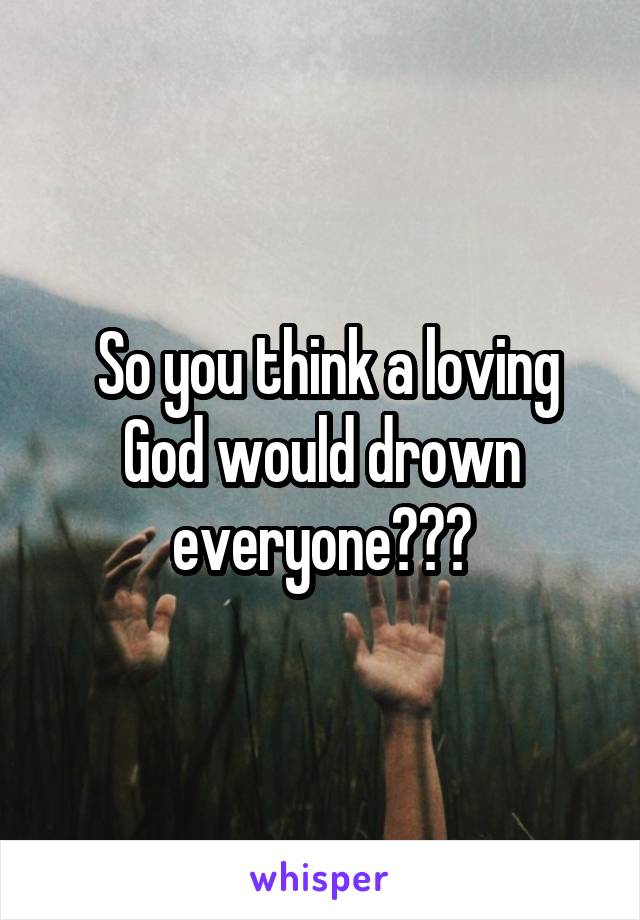  So you think a loving God would drown everyone???