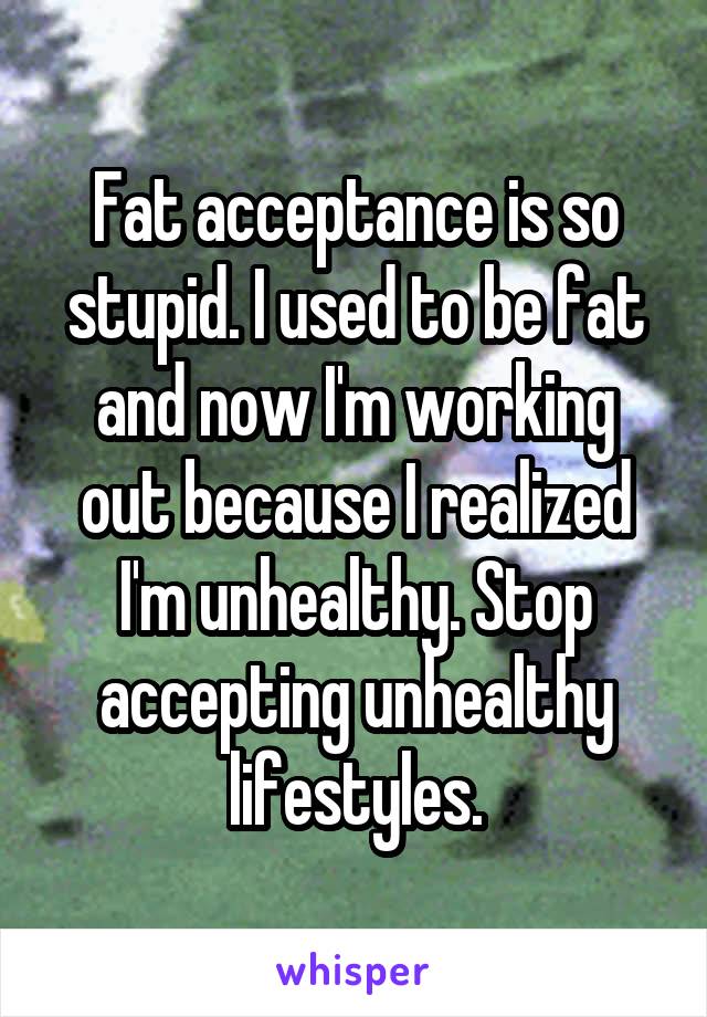 Fat acceptance is so stupid. I used to be fat and now I'm working out because I realized I'm unhealthy. Stop accepting unhealthy lifestyles.