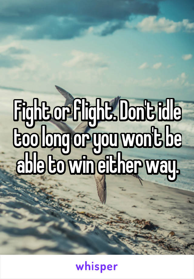 Fight or flight. Don't idle too long or you won't be able to win either way.