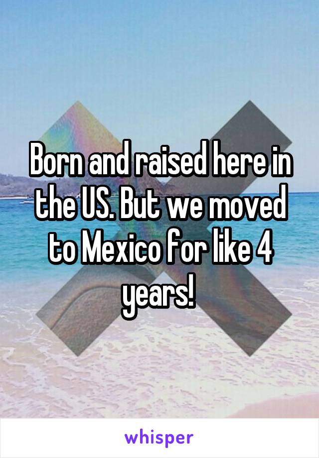 Born and raised here in the US. But we moved to Mexico for like 4 years! 