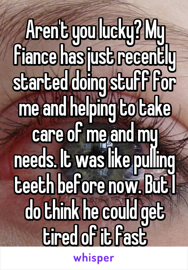 Aren't you lucky? My fiance has just recently started doing stuff for me and helping to take care of me and my needs. It was like pulling teeth before now. But I do think he could get tired of it fast