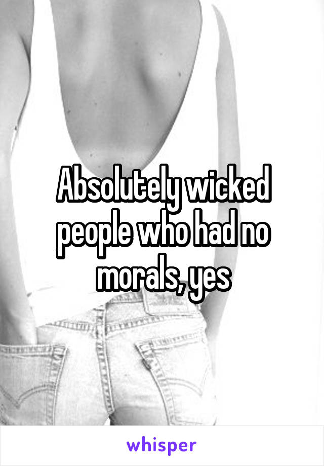 Absolutely wicked people who had no morals, yes