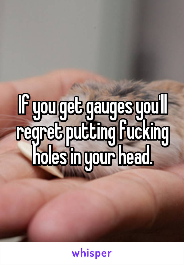 If you get gauges you'll regret putting fucking holes in your head.