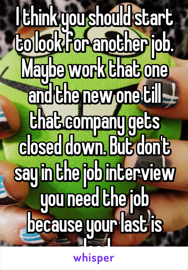I think you should start to look for another job. Maybe work that one and the new one till that company gets closed down. But don't say in the job interview you need the job because your last is dead