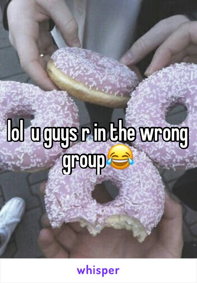 lol  u guys r in the wrong group😂