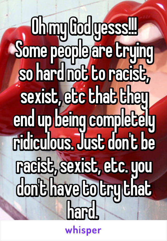 Oh my God yesss!!!
Some people are trying so hard not to racist, sexist, etc that they end up being completely ridiculous. Just don't be racist, sexist, etc. you don't have to try that hard. 