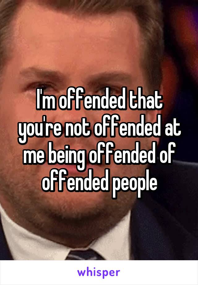 I'm offended that you're not offended at me being offended of offended people