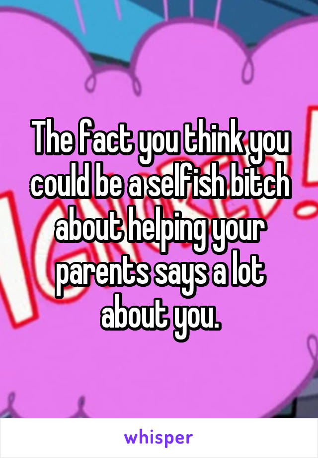 The fact you think you could be a selfish bitch about helping your parents says a lot about you.