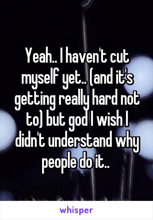 Yeah.. I haven't cut myself yet.. (and it's getting really hard not to) but god I wish I didn't understand why people do it.. 
