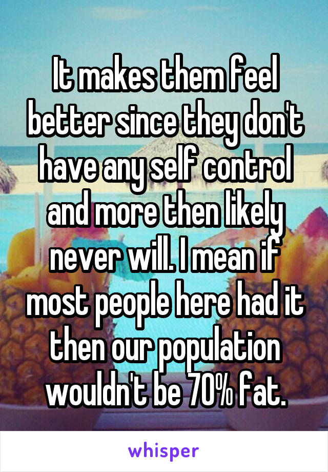 It makes them feel better since they don't have any self control and more then likely never will. I mean if most people here had it then our population wouldn't be 70% fat.