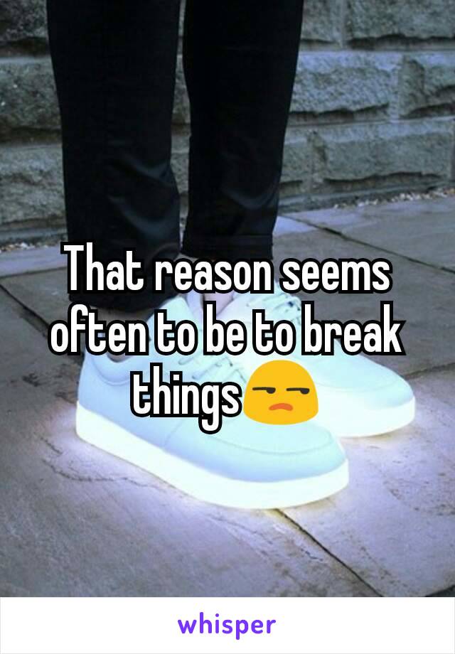 That reason seems often to be to break things😒