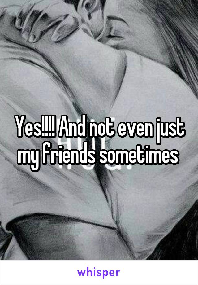 Yes!!!! And not even just my friends sometimes 