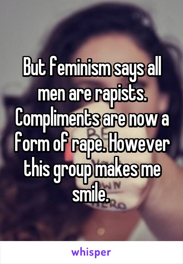 But feminism says all men are rapists. Compliments are now a form of rape. However this group makes me smile. 