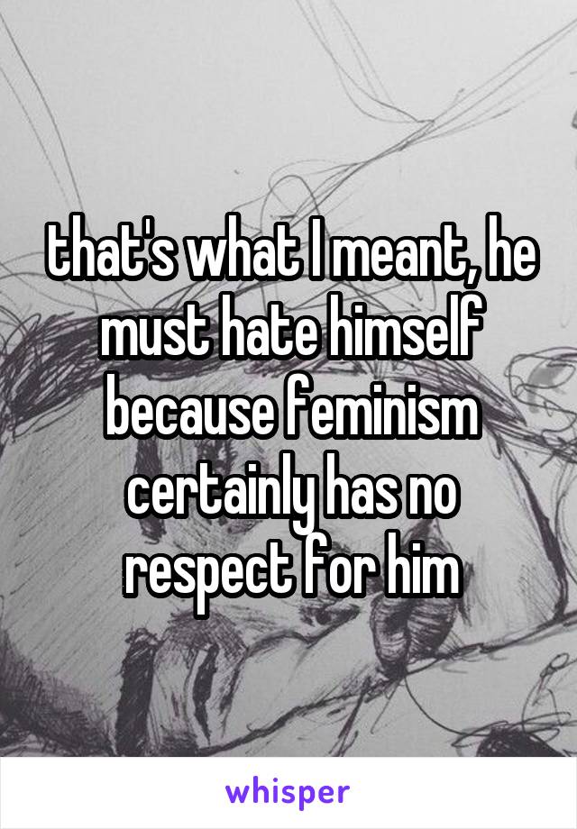 that's what I meant, he must hate himself because feminism certainly has no respect for him