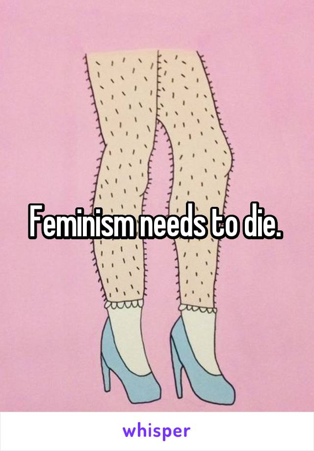 Feminism needs to die. 