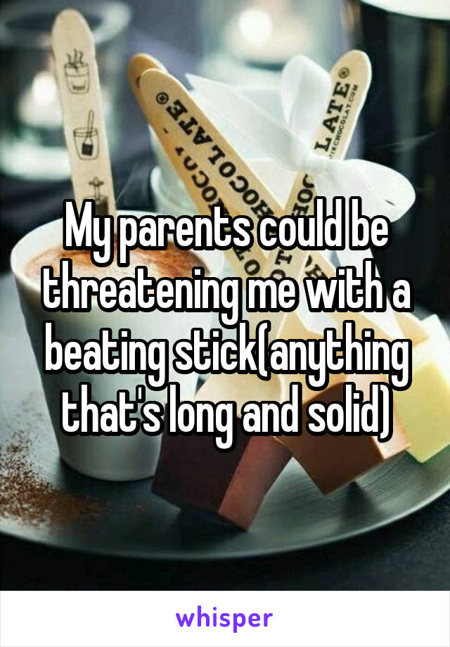 My parents could be threatening me with a beating stick(anything that's long and solid)