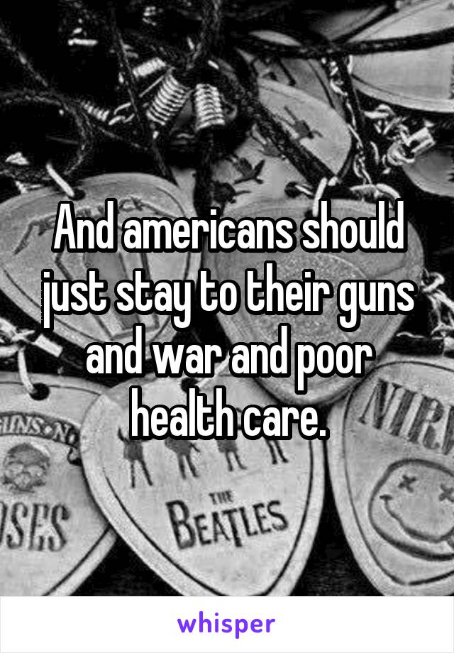 And americans should just stay to their guns and war and poor health care.
