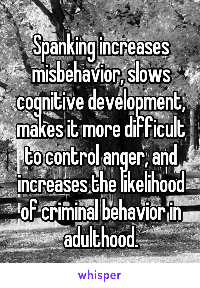 Spanking increases misbehavior, slows cognitive development, makes it more difficult to control anger, and increases the likelihood of criminal behavior in adulthood.