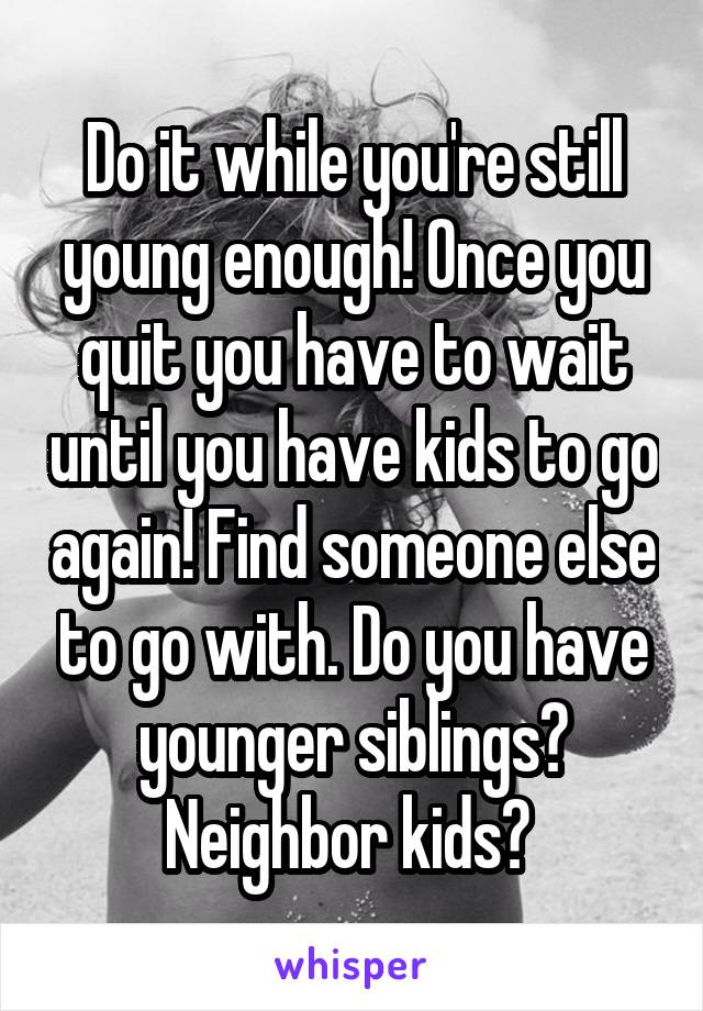 Do it while you're still young enough! Once you quit you have to wait until you have kids to go again! Find someone else to go with. Do you have younger siblings? Neighbor kids? 