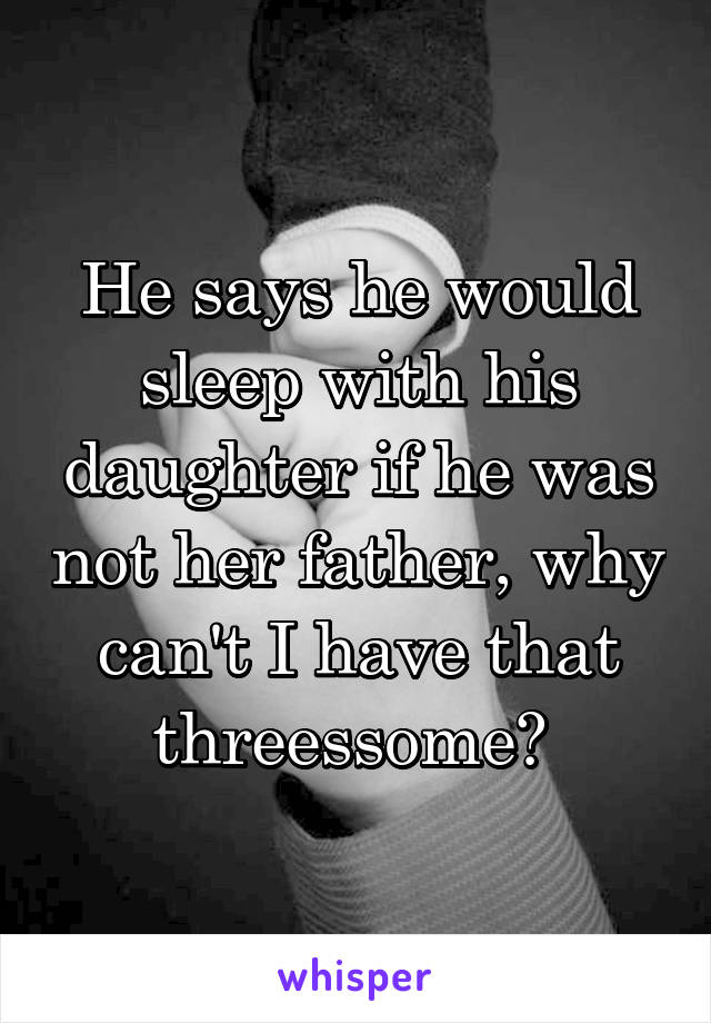 He says he would sleep with his daughter if he was not her father, why can't I have that threessome? 