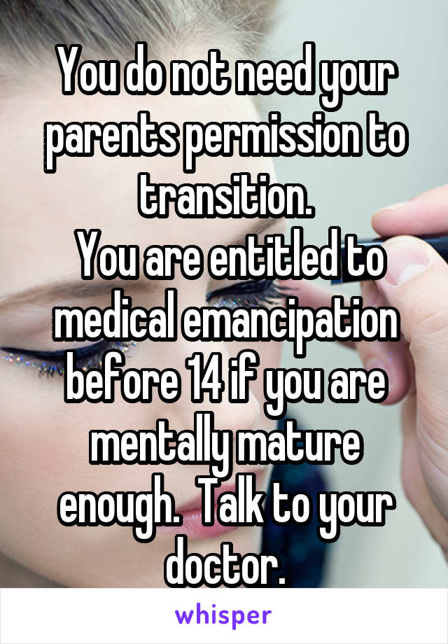 You do not need your parents permission to transition.
 You are entitled to medical emancipation before 14 if you are mentally mature enough.  Talk to your doctor.