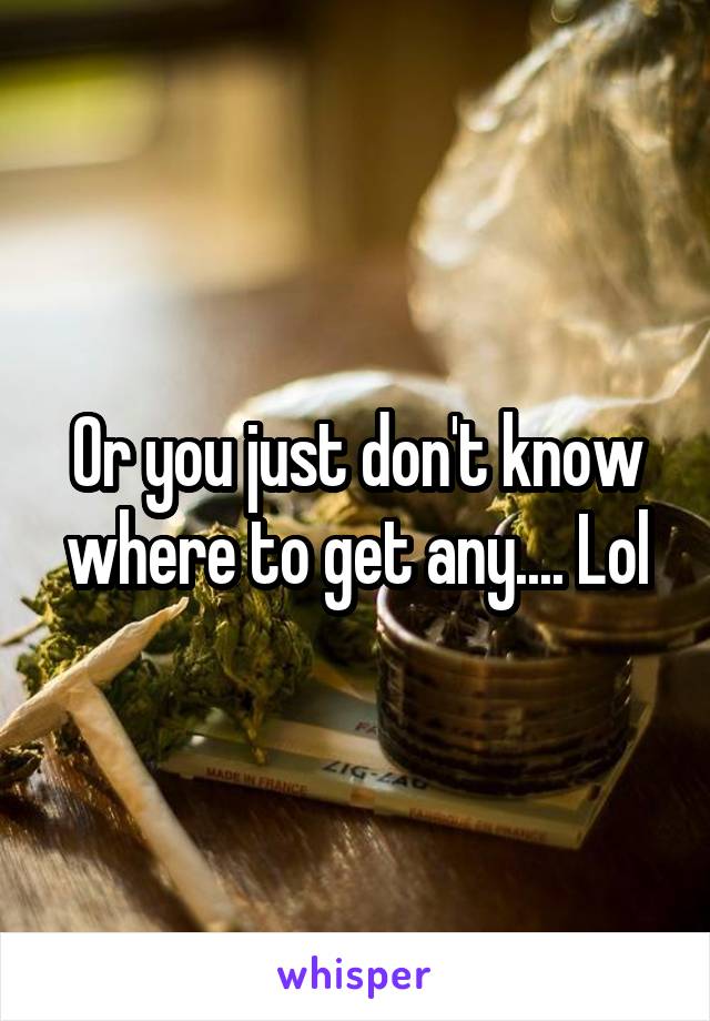 Or you just don't know where to get any.... Lol