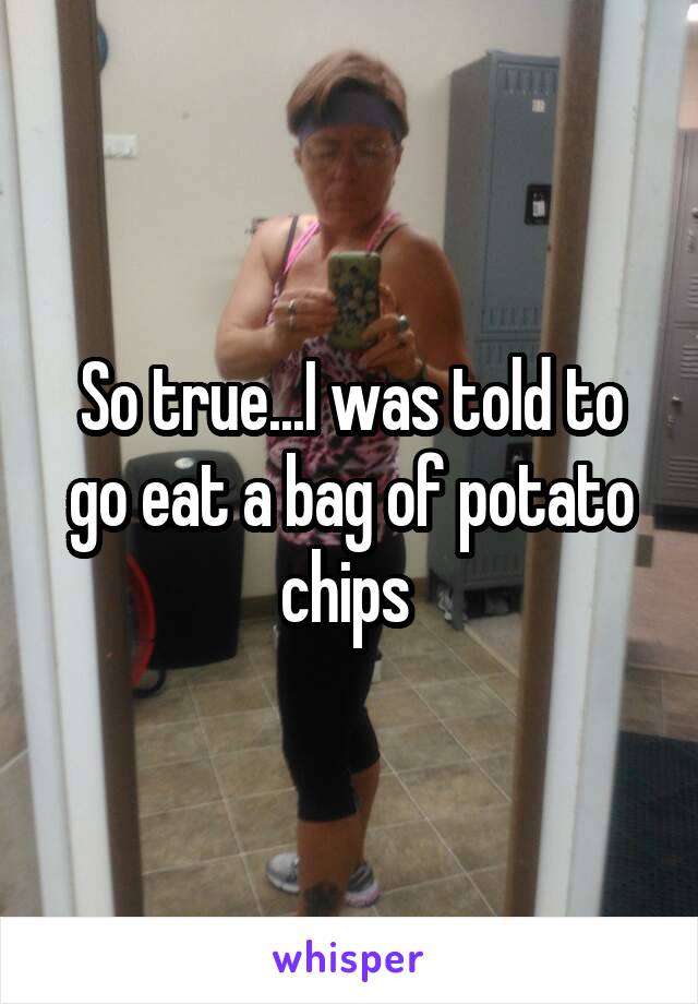 So true...I was told to go eat a bag of potato chips 
