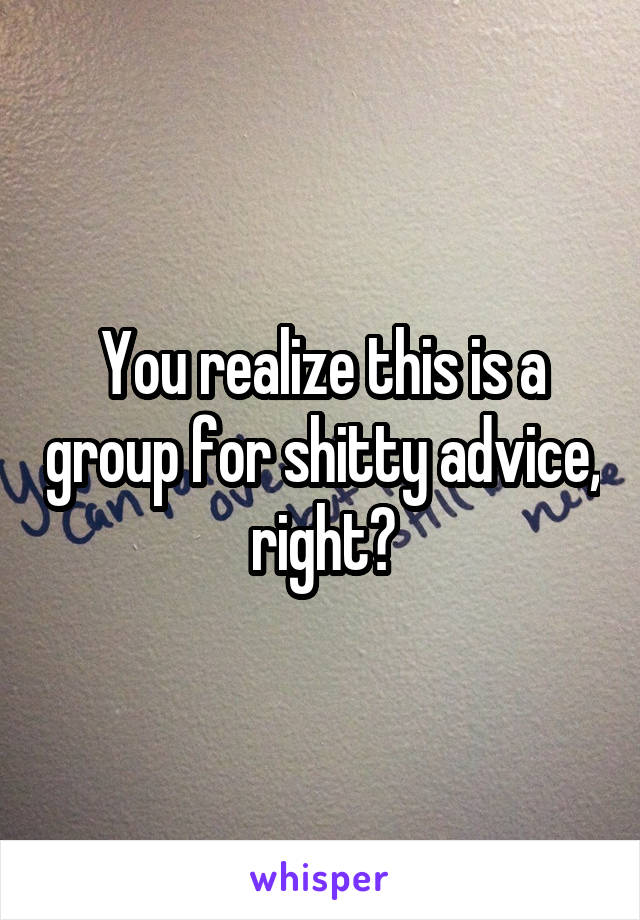 You realize this is a group for shitty advice, right?